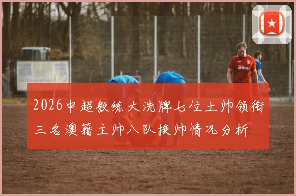 2026中超教练大洗牌七位土帅领衔三名澳籍主帅八队换帅情况分析